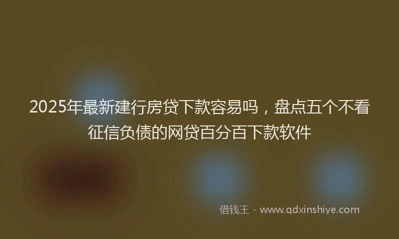 2025年最新建行房贷下款容易吗，盘点五个不看征信负债的网贷百分百下款软件
