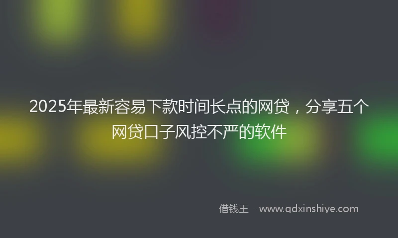 2025年最新容易下款时间长点的网贷，分享五个网贷口子风控不严的软件