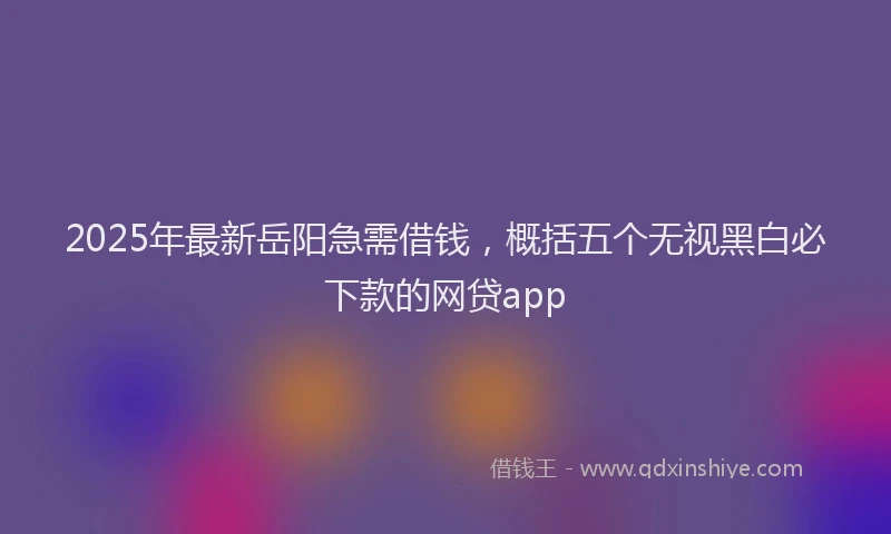 2025年最新岳阳急需借钱，概括五个无视黑白必下款的网贷app