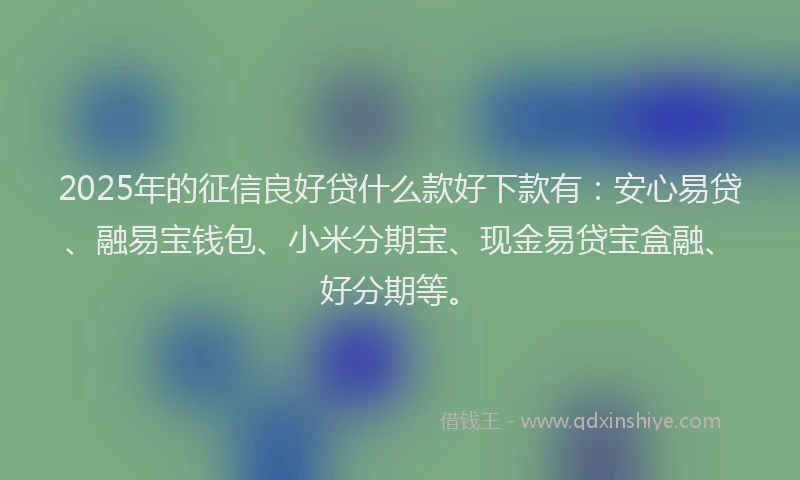 2025年的征信良好贷什么款好下款有：安心易贷、融易宝钱包、小米分期宝、现金易贷宝盒融、好分期等。