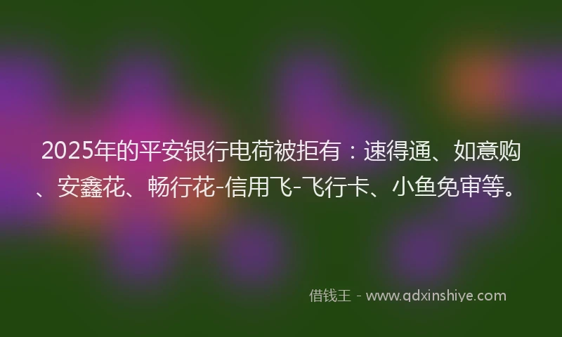 2025年的平安银行电荷被拒有：速得通、如意购、安鑫花、畅行花-信用飞-飞行卡、小鱼免审等。