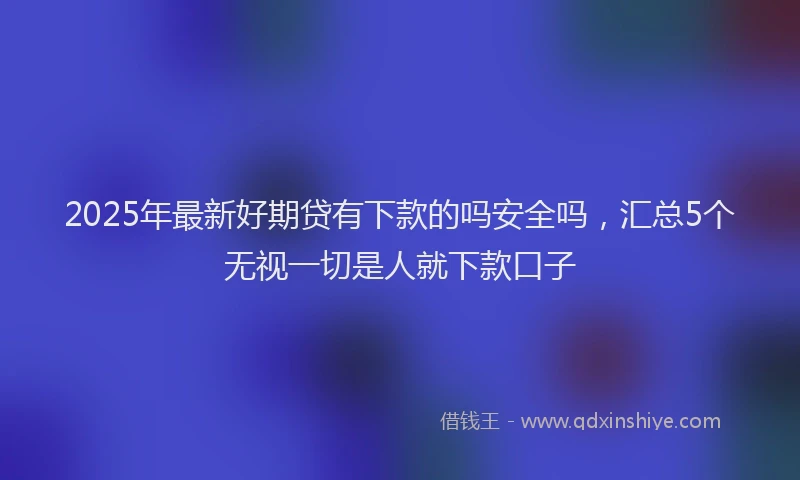 2025年最新好期贷有下款的吗安全吗，汇总5个无视一切是人就下款口子