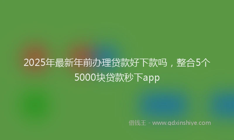 2025年最新年前办理贷款好下款吗，整合5个5000块贷款秒下app