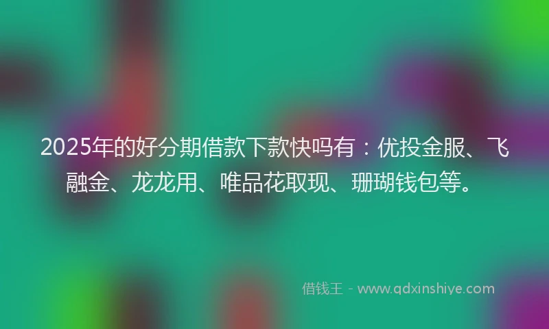 2025年的好分期借款下款快吗有：优投金服、飞融金、龙龙用、唯品花取现、珊瑚钱包等。