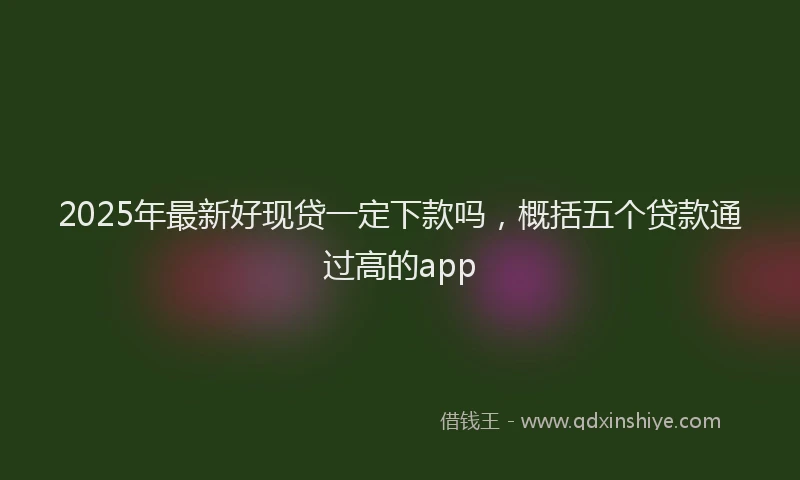 2025年最新好现贷一定下款吗，概括五个贷款通过高的app