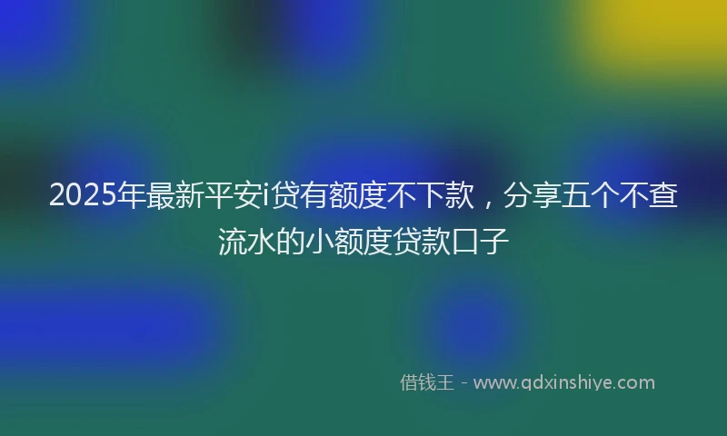 2025年最新平安i贷有额度不下款，分享五个不查流水的小额度贷款口子