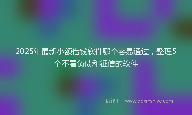 2025年最新小额借钱软件哪个容易通过，整理5个不看负债和征信的软件
