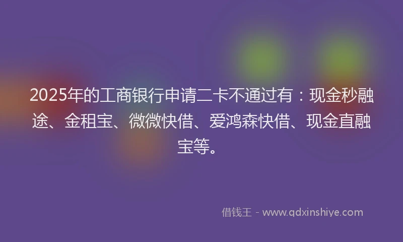 2025年的工商银行申请二卡不通过有：现金秒融途、金租宝、微微快借、爱鸿森快借、现金直融宝等。