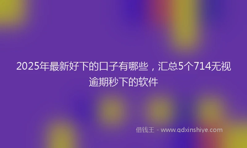 2025年最新好下的口子有哪些，汇总5个714无视逾期秒下的软件