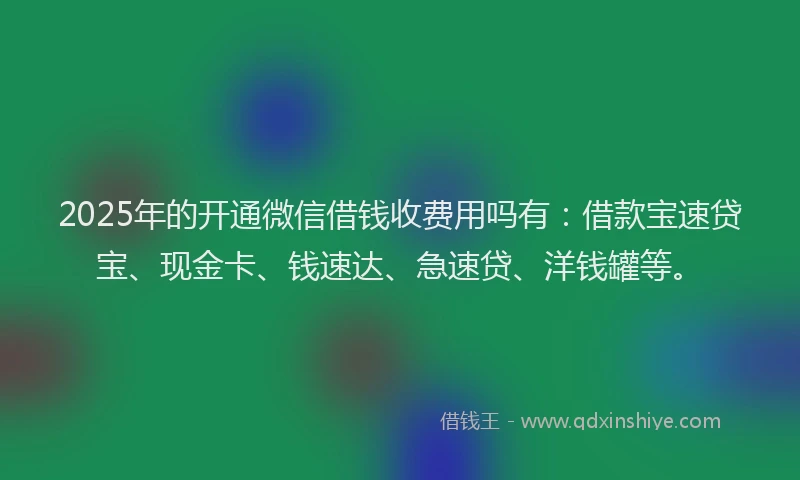 2025年的开通微信借钱收费用吗有：借款宝速贷宝、现金卡、钱速达、急速贷、洋钱罐等。