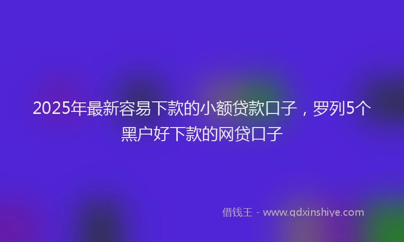2025年最新容易下款的小额贷款口子，罗列5个黑户好下款的网贷口子