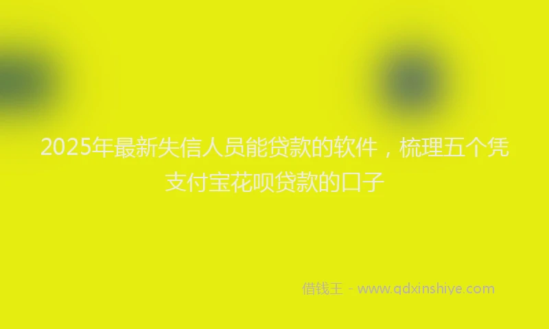 2025年最新失信人员能贷款的软件，梳理五个凭支付宝花呗贷款的口子