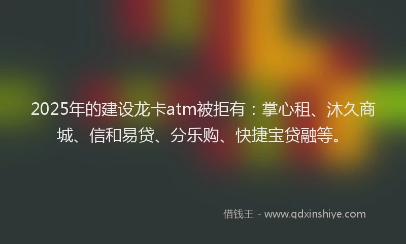 2025年的建设龙卡atm被拒有：掌心租、沐久商城、信和易贷、分乐购、快捷宝贷融等。