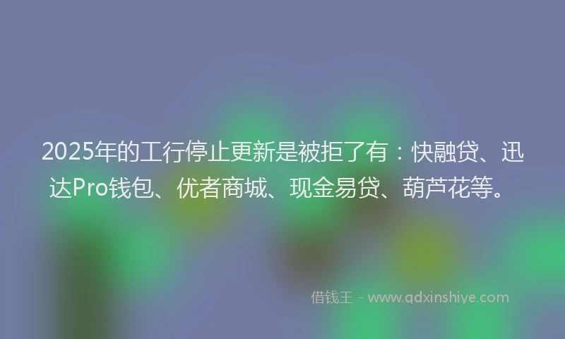 2025年的工行停止更新是被拒了有：快融贷、迅达Pro钱包、优者商城、现金易贷、葫芦花等。