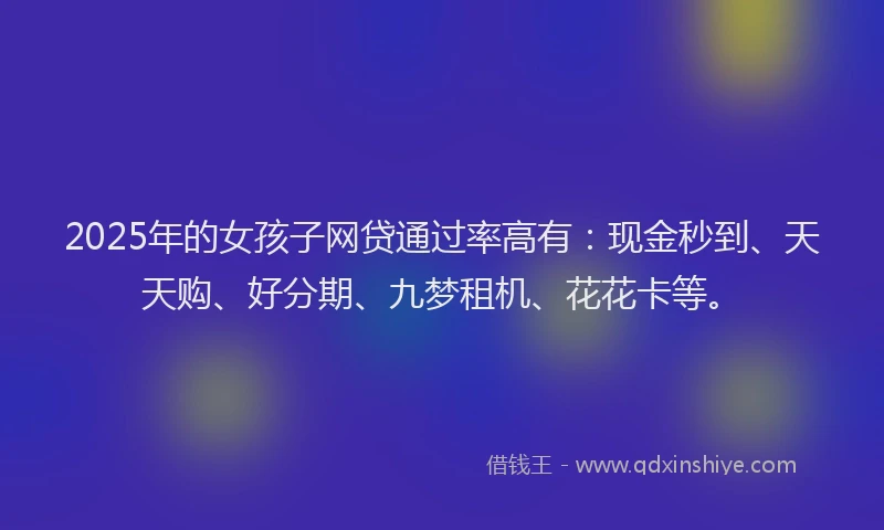2025年的女孩子网贷通过率高有：现金秒到、天天购、好分期、九梦租机、花花卡等。