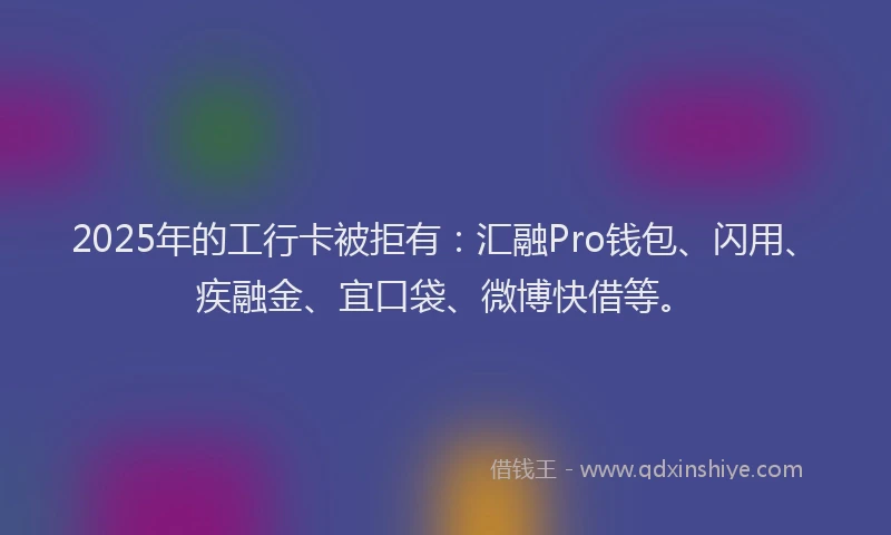 2025年的工行卡被拒有：汇融Pro钱包、闪用、疾融金、宜口袋、微博快借等。