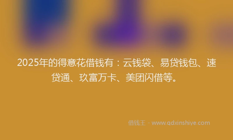 2025年的得意花借钱有：云钱袋、易贷钱包、速贷通、玖富万卡、美团闪借等。
