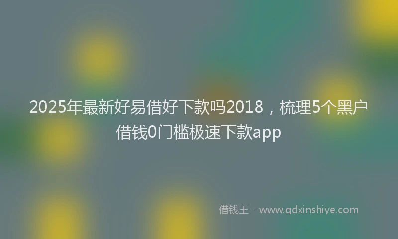 2025年最新好易借好下款吗2018，梳理5个黑户借钱0门槛极速下款app