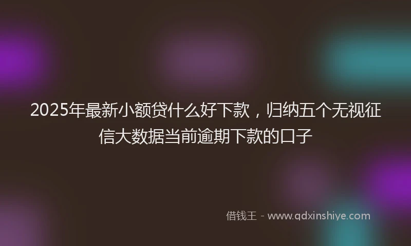 2025年最新小额贷什么好下款，归纳五个无视征信大数据当前逾期下款的口子