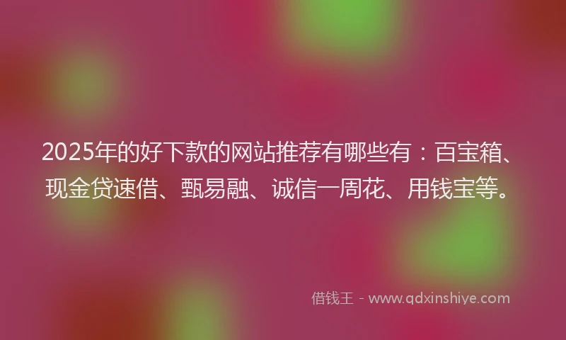 2025年的好下款的网站推荐有哪些有：百宝箱、现金贷速借、甄易融、诚信一周花、用钱宝等。