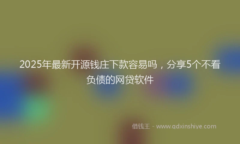 2025年最新开源钱庄下款容易吗，分享5个不看负债的网贷软件