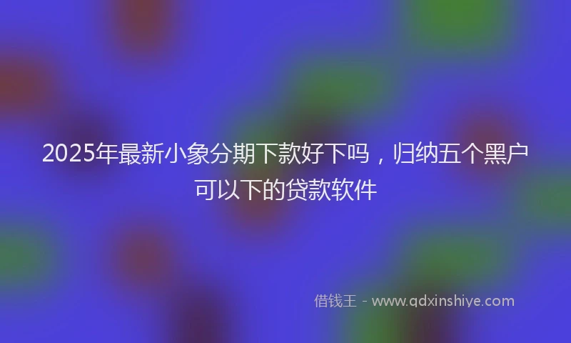 2025年最新小象分期下款好下吗，归纳五个黑户可以下的贷款软件