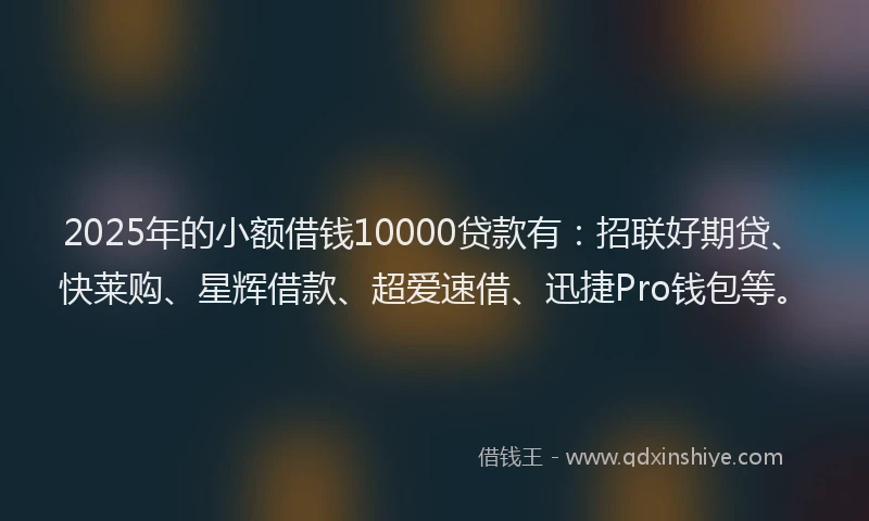 2025年的小额借钱10000贷款有：招联好期贷、快莱购、星辉借款、超爱速借、迅捷Pro钱包等。