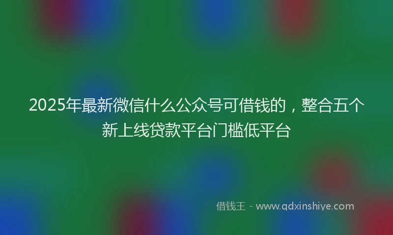 2025年最新微信什么公众号可借钱的，整合五个新上线贷款平台门槛低平台