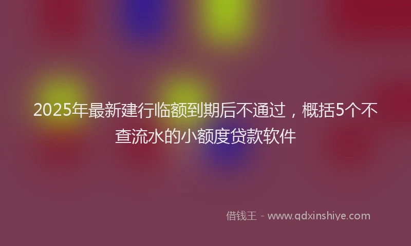2025年最新建行临额到期后不通过，概括5个不查流水的小额度贷款软件
