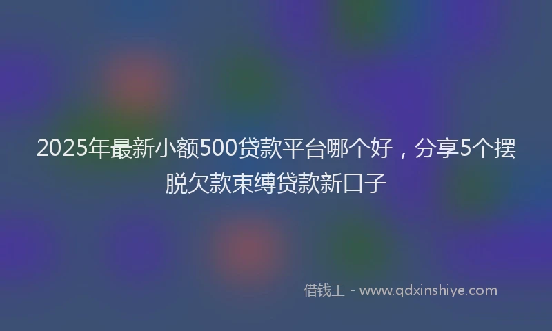 2025年最新小额500贷款平台哪个好，分享5个摆脱欠款束缚贷款新口子
