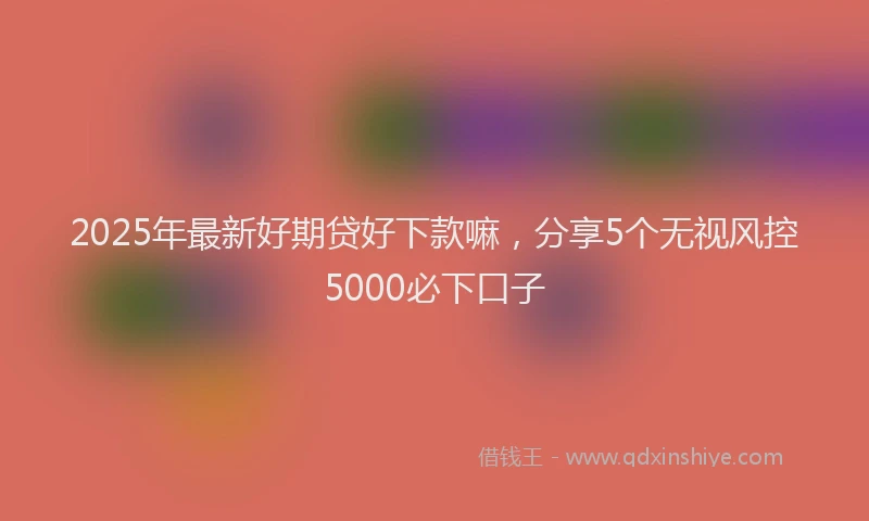 2025年最新好期贷好下款嘛，分享5个无视风控5000必下口子