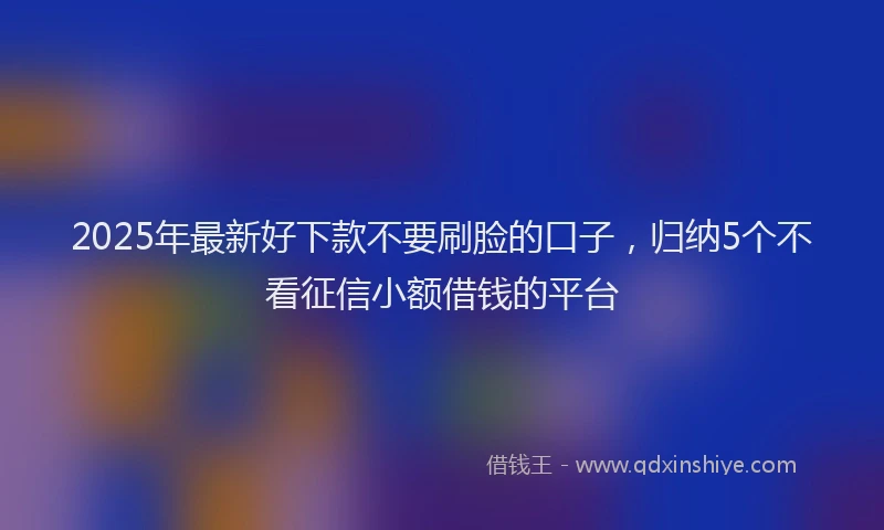 2025年最新好下款不要刷脸的口子，归纳5个不看征信小额借钱的平台