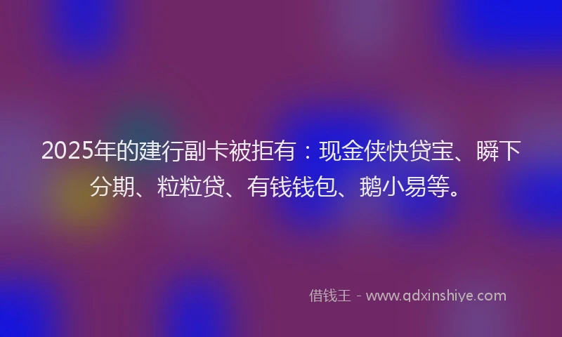 2025年的建行副卡被拒有：现金侠快贷宝、瞬下分期、粒粒贷、有钱钱包、鹅小易等。