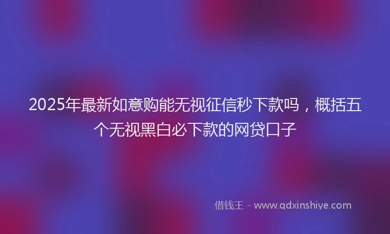 2025年最新如意购能无视征信秒下款吗，概括五个无视黑白必下款的网贷口子