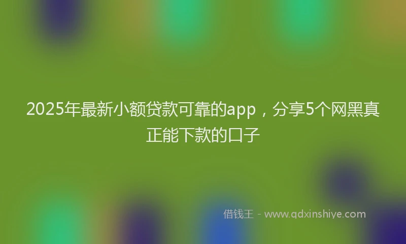 2025年最新小额贷款可靠的app，分享5个网黑真正能下款的口子