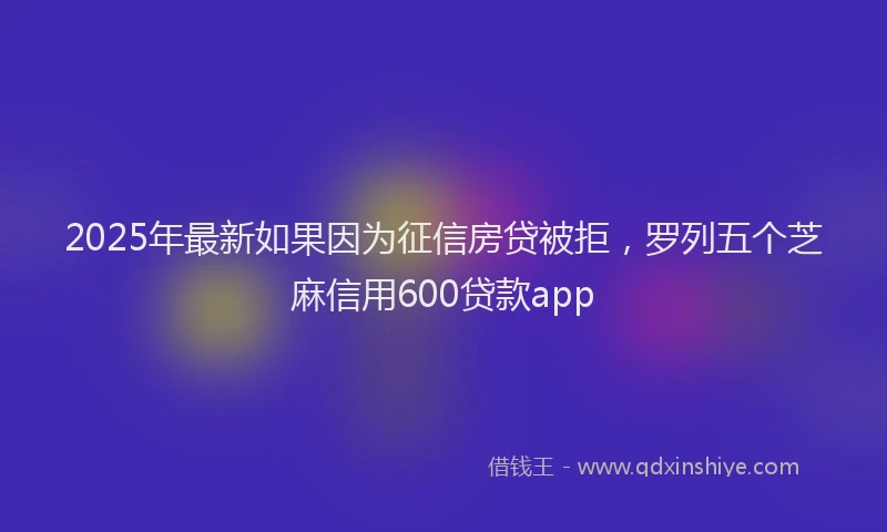 2025年最新如果因为征信房贷被拒，罗列五个芝麻信用600贷款app