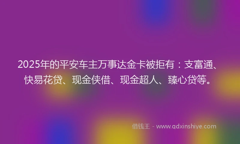 2025年的平安车主万事达金卡被拒有：支富通、快易花贷、现金侠借、现金超人、臻心贷等。