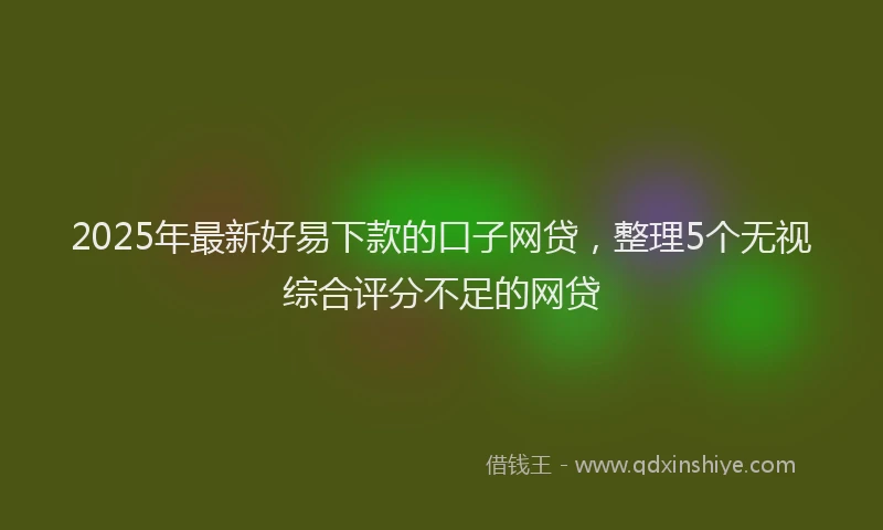 2025年最新好易下款的口子网贷，整理5个无视综合评分不足的网贷