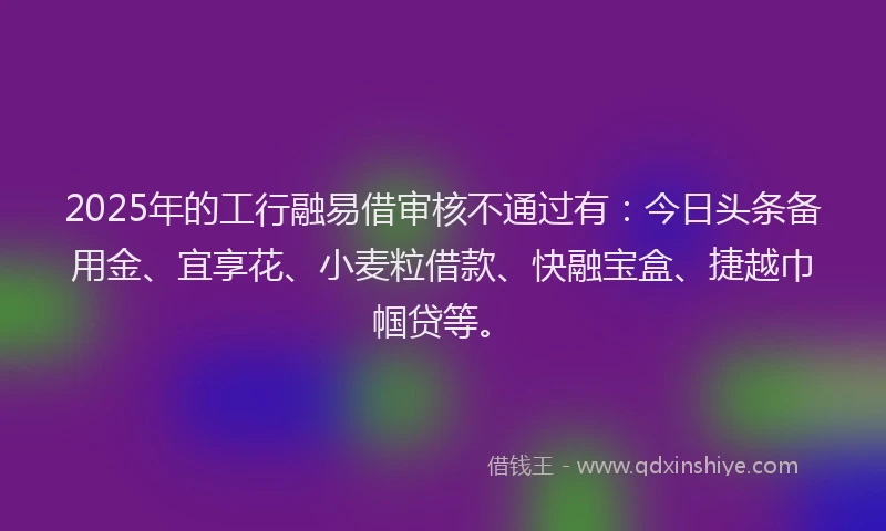 2025年的工行融易借审核不通过有：今日头条备用金、宜享花、小麦粒借款、快融宝盒、捷越巾帼贷等。