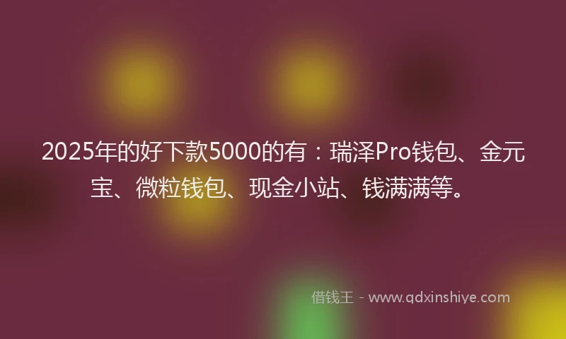 2025年的好下款5000的有：瑞泽Pro钱包、金元宝、微粒钱包、现金小站、钱满满等。