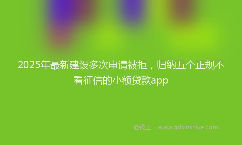 2025年最新建设多次申请被拒，归纳五个正规不看征信的小额贷款app