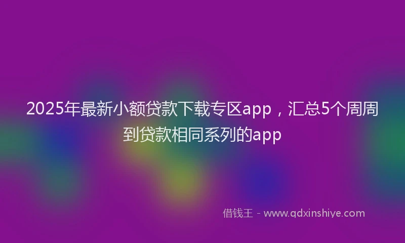 2025年最新小额贷款下载专区app，汇总5个周周到贷款相同系列的app