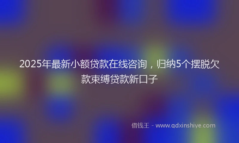 2025年最新小额贷款在线咨询，归纳5个摆脱欠款束缚贷款新口子