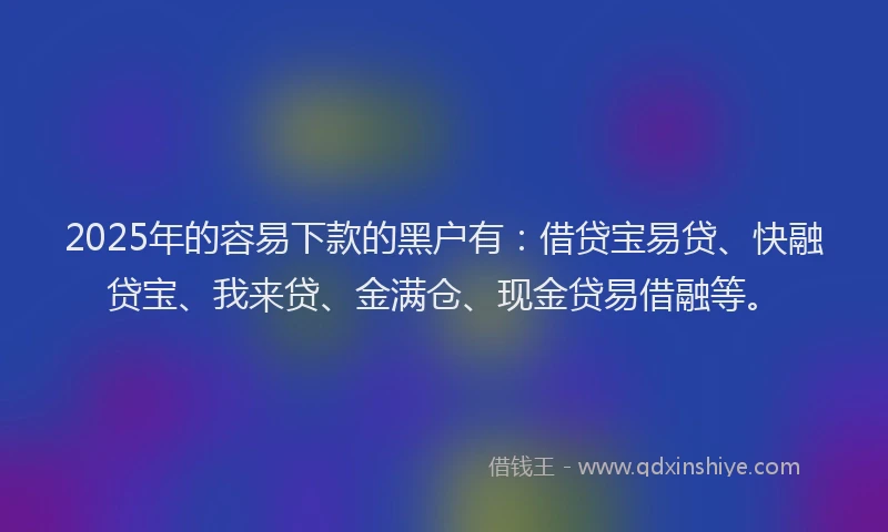 2025年的容易下款的黑户有：借贷宝易贷、快融贷宝、我来贷、金满仓、现金贷易借融等。