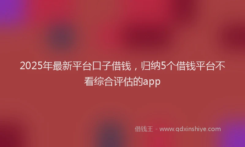2025年最新平台口子借钱，归纳5个借钱平台不看综合评估的app