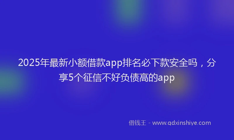 2025年最新小额借款app排名必下款安全吗，分享5个征信不好负债高的app