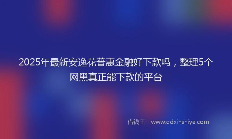 2025年最新安逸花普惠金融好下款吗，整理5个网黑真正能下款的平台
