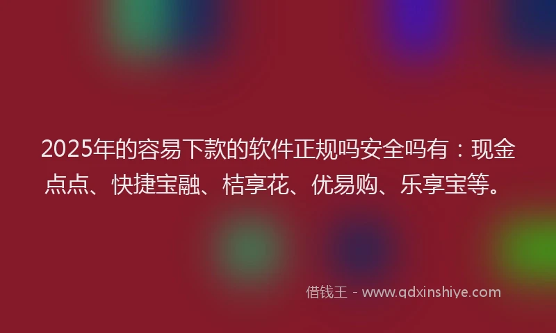 2025年的容易下款的软件正规吗安全吗有：现金点点、快捷宝融、桔享花、优易购、乐享宝等。