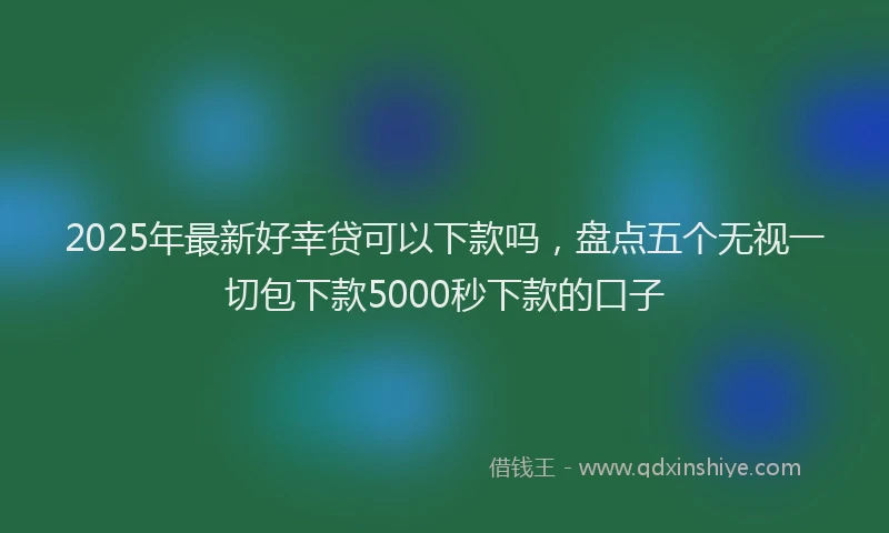 2025年最新好幸贷可以下款吗，盘点五个无视一切包下款5000秒下款的口子