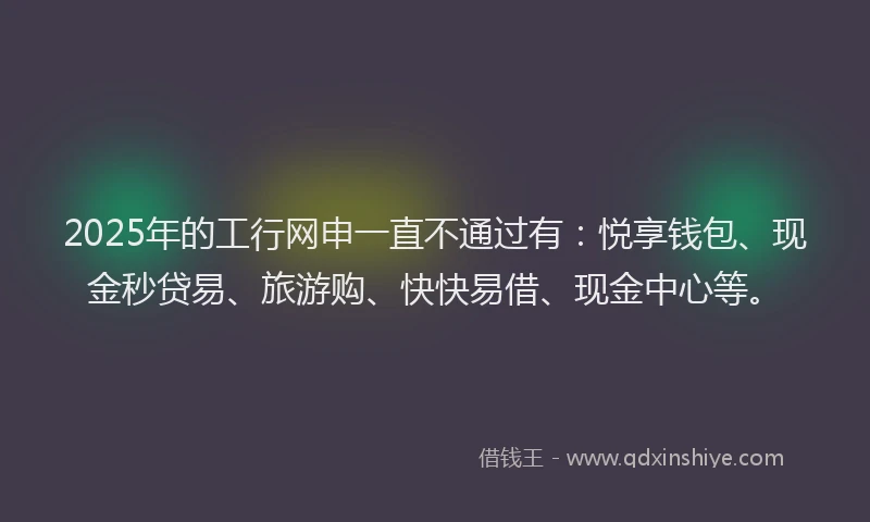 2025年的工行网申一直不通过有：悦享钱包、现金秒贷易、旅游购、快快易借、现金中心等。
